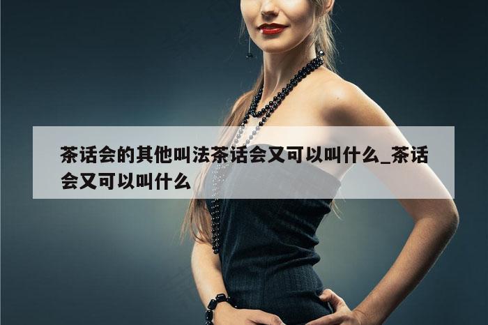 茶话会的其他叫法茶话会又可以叫什么_茶话会又可以叫什么